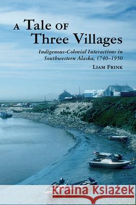A Tale of Three Villages: Indigenous-Colonial Interactions in Southwestern Alaska, 1740-1950 Liam Frink 9780816531097 University of Arizona Press