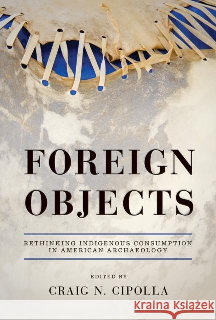 Foreign Objects: Rethinking Indigenous Consumption in American Archaeology Craig N. Cipolla 9780816531912