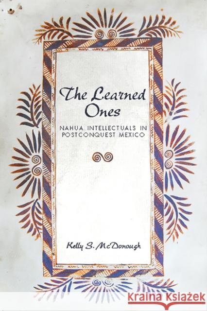 The Learned Ones: Nahua Intellectuals in Postconquest Mexico Kelly S. McDonough 9780816534210