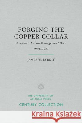 Forging the Copper Collar: Arizona's Labor-Management War of 1901-1921 James W. Byrkit 9780816535187