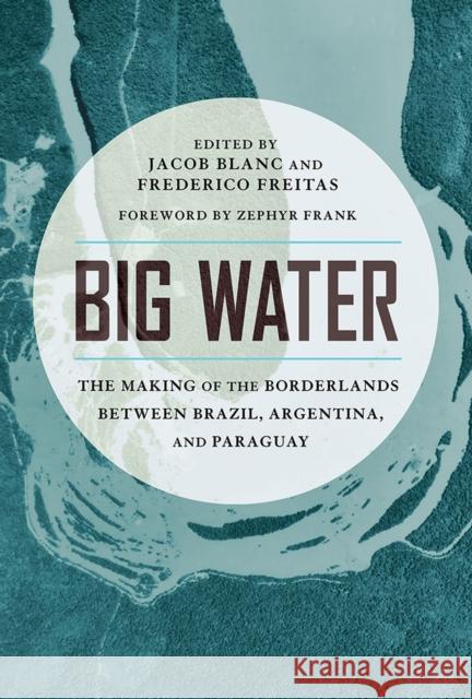 Big Water: The Making of the Borderlands Between Brazil, Argentina, and Paraguay Jacob Blanc Frederico Freitas Zephyr Frank 9780816537143 University of Arizona Press