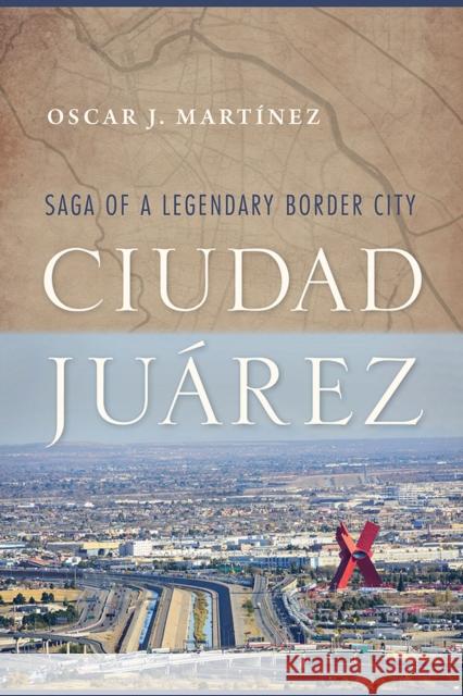 Ciudad Juárez: Saga of a Legendary Border City Martínez, Oscar J. 9780816537211