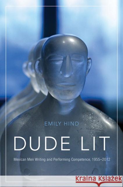 Dude Lit: Mexican Men Writing and Performing Competence, 1955-2012 Emily Hind 9780816539260 University of Arizona Press