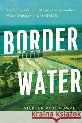 Border Water: The Politics of U.S.-Mexico Transboundary Water Management, 1945-2015 Stephen P. Mumme 9780816548316 University of Arizona Press