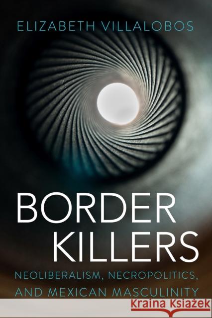 Border Killers: Neoliberalism, Necropolitics, and Mexican Masculinity Elizabeth Villalobos 9780816553068 University of Arizona Press