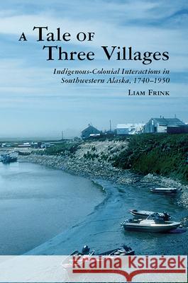 A Tale of Three Villages: Indigenous-Colonial Interactions in Southwestern Alaska, 1740-1950 Liam Frink 9780816555413