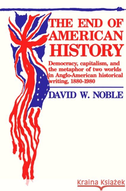End of American History: Democracy, Capitalism, and the Metaphor of Two Worlds in Anglo-American Historical Writing, 1880-1980 Noble, David 9780816614165