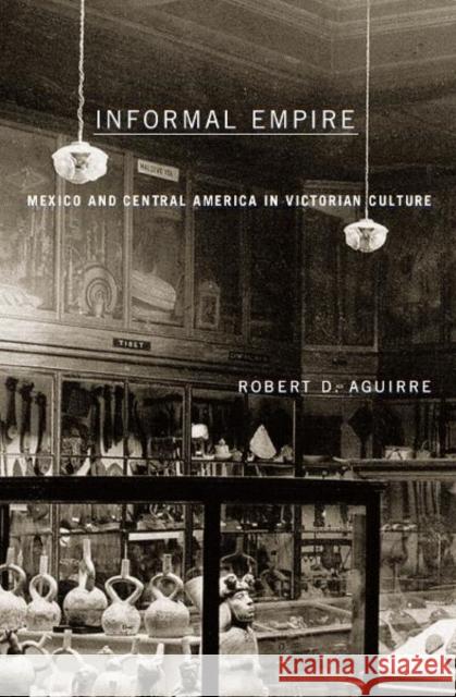 Informal Empire : Mexico And Central America In Victorian Culture Robert D. Aguirre 9780816644995 University of Minnesota Press