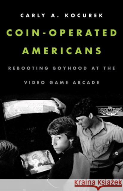 Coin-Operated Americans: Rebooting Boyhood at the Video Game Arcade Carly A. Kocurek 9780816691821 University of Minnesota Press