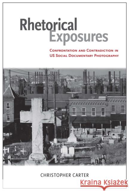 Rhetorical Exposures: Confrontation and Contradiction in US Social Documentary Photography Christopher Carter 9780817318628