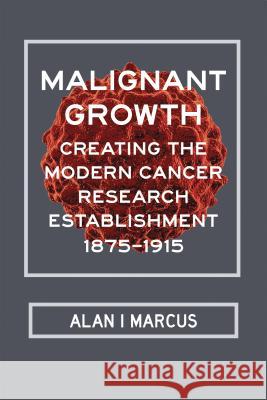 Malignant Growth: Creating the Modern Cancer Research Establishment, 1875-1915 Alan I. Marcus 9780817319793