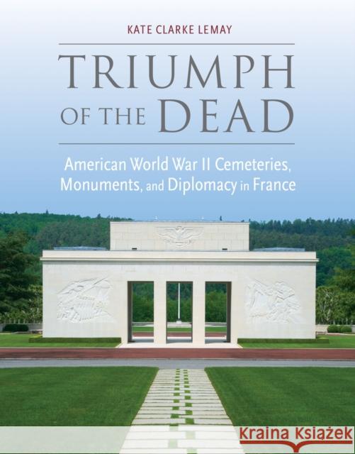 Triumph of the Dead: American World War II Cemeteries, Monuments, and Diplomacy in France Kate Clarke Lemay 9780817319816