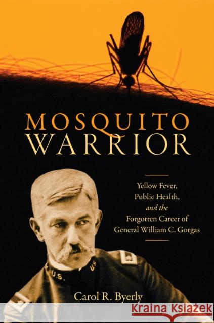 Mosquito Warrior: Yellow Fever, Public Health, and the Forgotten Career of General William C. Gorgas Carol R. Byerly 9780817321932 The University of Alabama Press