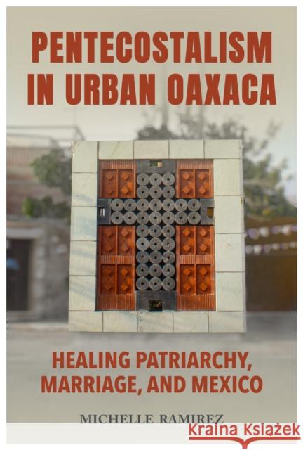 Pentecostalism in Urban Oaxaca: Healing Patriarchy, Marriage, and Mexico Michelle Ramirez 9780817321956 The University of Alabama Press