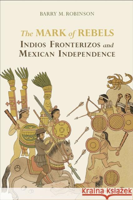The Mark of Rebels: Indios Fronterizos and Mexican Independence Barry M. Robinson 9780817360467