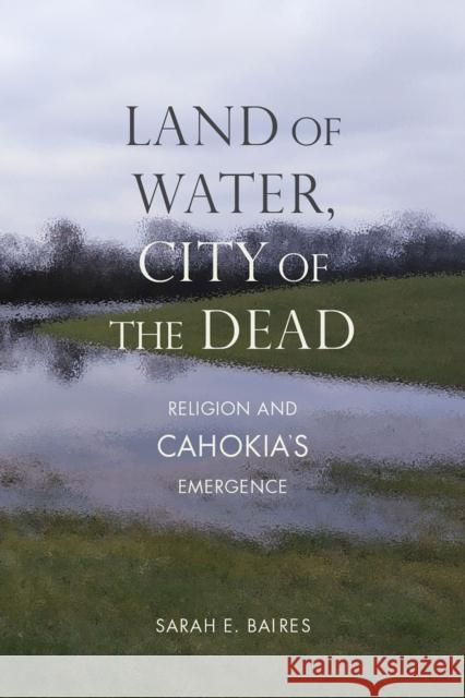 Land of Water, City of the Dead: Religion and Cahokia's Emergence Sarah E. Baires 9780817360733 University Alabama Press