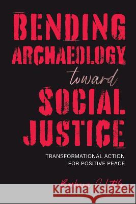 Bending Archaeology Toward Social Justice: Transformational Action for Positive Peace Barbara J. Little 9780817360931 Eurospan (JL)