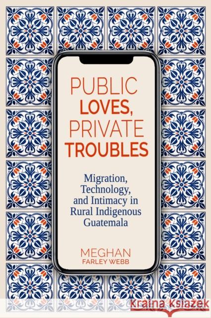 Public Loves, Private Troubles: Migration, Technology, and Intimacy in Rural Indigenous Guatemala Meghan Farley Webb 9780817362010 University Alabama Press