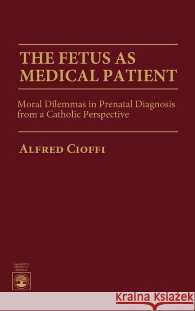 The Fetus as Medical Patient: Moral Dilemmas in Prenatal Diagnosis from a Catholic Perspective Cioffi, Alfred 9780819197801 University Press of America