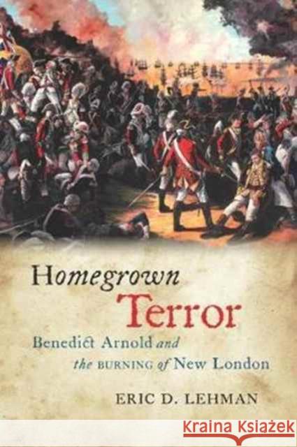 Homegrown Terror: Benedict Arnold and the Burning of New London Eric D. Lehman 9780819577498