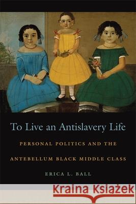 To Live an Antislavery Life: Personal Politics and the Making of the Black Middle Class Ball, Erica L. 9780820329765