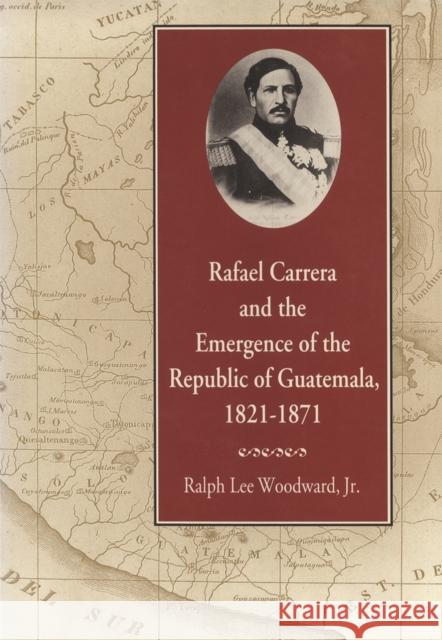 Rafael Carrera and the Emergence of the Republic of Guatemala, 1821-1871 Ralph Lee Woodwar 9780820330655 University of Georgia Press