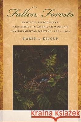Fallen Forests: Emotion, Embodiment, and Ethics in American Women's Environmental Writing, 1781-1924 Karen L. Kilcup 9780820332864