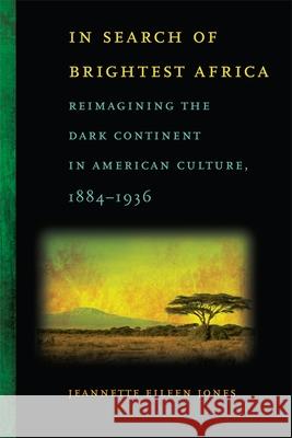 In Search of Brightest Africa: Reimagining the Dark Continent in American Culture, 1884-1936 Jones, Jeannette Eileen 9780820333205 University of Georgia Press