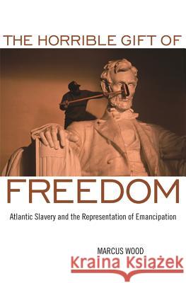The Horrible Gift of Freedom : Atlantic Slavery and the Representation of Emancipation Marcus Wood 9780820334264 University of Georgia Press