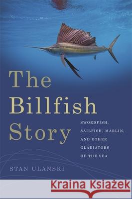 The Billfish Story: Swordfish, Sailfish, Marlin, and Other Gladiators of the Sea Stan Ulanski 9780820349756 University of Georgia Press