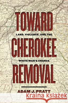 Toward Cherokee Removal: Land, Violence, and the White Man's Chance Adam J. Pratt 9780820358253 University of Georgia Press