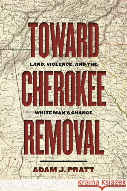 Toward Cherokee Removal: Land, Violence, and the White Man's Chance Adam J. Pratt 9780820362649 University of Georgia Press