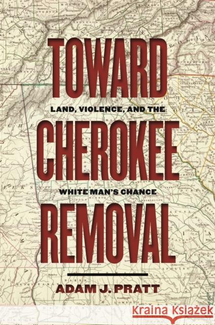 Toward Cherokee Removal: Land, Violence, and the White Man's Chance Adam J. Pratt 9780820362649 University of Georgia Press