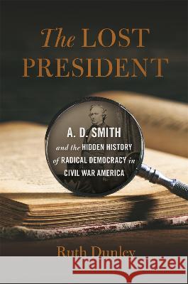 The Lost President: A. D. Smith and the Hidden History of Radical Democracy in Civil War America Ruth Dunley 9780820364872 University of Georgia Press