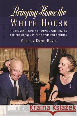Bringing Home the White House: The Hidden History of Women Who Shaped the Presidency in the Twentieth Century Melissa Estes Blair 9780820365107 University of Georgia Press