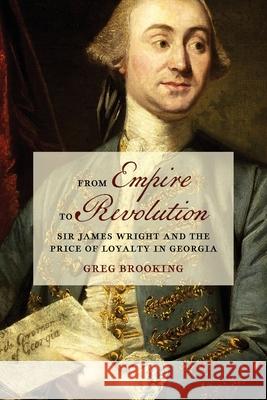 From Empire to Revolution: Sir James Wright and the Price of Loyalty in Georgia Greg Brooking 9780820365930 University of Georgia Press