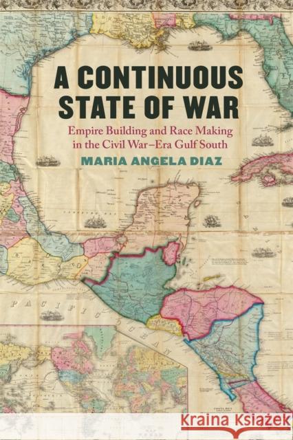 A Continuous State of War: Empire Building and Race Making in the Civil War-Era Gulf South Maria Angela Diaz 9780820366487 University of Georgia Press