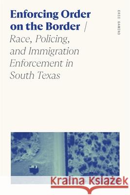 Enforcing Order on the Border: Race, Policing, and Immigration Enforcement in South Texas Eric Gamino 9780820373928