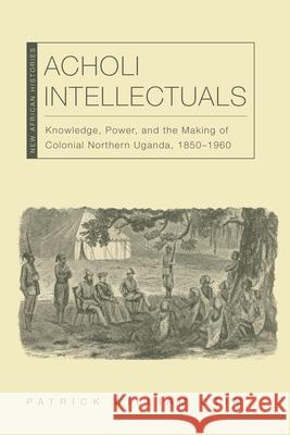 Acholi Intellectuals – Knowledge, Power, and the Making of Colonial Northern Uganda, 1850–1960 Patrick William Otim, Derek R. Peterson 9780821411469