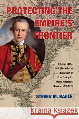 Protecting the Empire's Frontier: Officers of the 18th (Royal Irish) Regiment of Foot During Its North American Service, 1767-1776 Steven M. Baule 9780821420546 Ohio University Press
