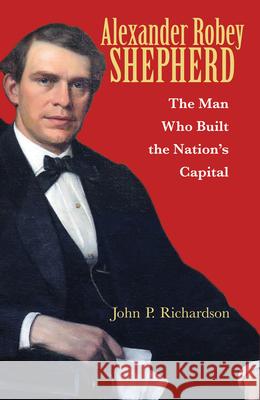 Alexander Robey Shepherd: The Man Who Built the Nation's Capital John P. Richardson Tony Williams 9780821422496