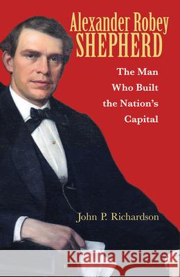 Alexander Robey Shepherd: The Man Who Built the Nation's Capital John P. Richardson Tony Williams 9780821422496 Ohio University Press