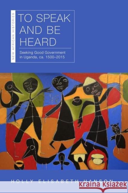 To Speak and Be Heard: Seeking Good Government in Uganda, Ca. 1500-2015 Holly Hanson 9780821424438 Ohio University Press
