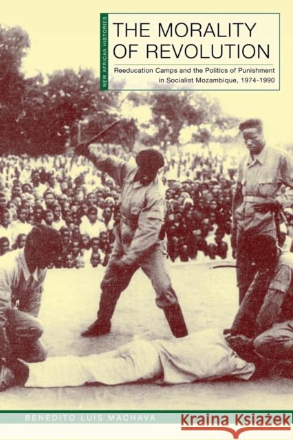 The Morality of Revolution: Reeducation Camps and the Politics of Punishment in Socialist Mozambique, 1968–1990 Benedito Luis Machava 9780821425831 Ohio University Press