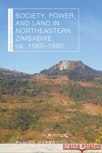 Society, Power, and Land in Northeastern Zimbabwe, Ca. 1560-1960 Admire Mseba 9780821425886 Ohio University Press