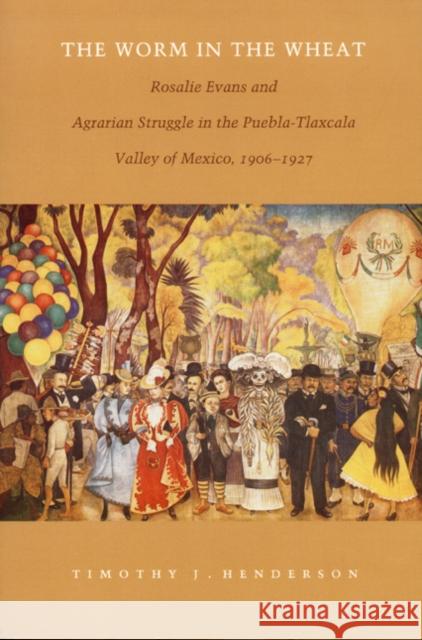 The Worm in the Wheat: Rosalie Evans and Agrarian Struggle in the Puebla-Tlaxcala Valley of Mexico, 1906-1927 Henderson, Timothy J. 9780822322160