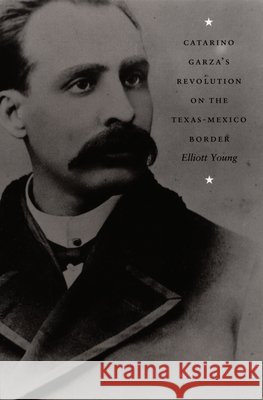 Catarino Garza's Revolution on the Texas-Mexico Border Elliott Young 9780822333203 Duke University Press