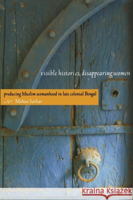 Visible Histories, Disappearing Women: Producing Muslim Womanhood in Late Colonial Bengal Sarkar, Mahua 9780822342342