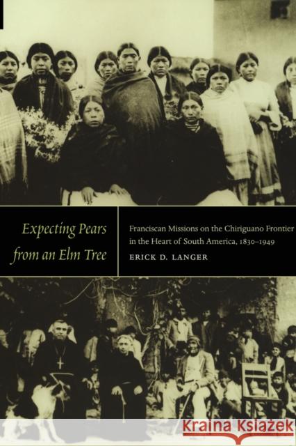 Expecting Pears from an Elm Tree: Franciscan Missions on the Chiriguano Frontier in the Heart of South America, 1830-1949 Langer, Erick D. 9780822345046