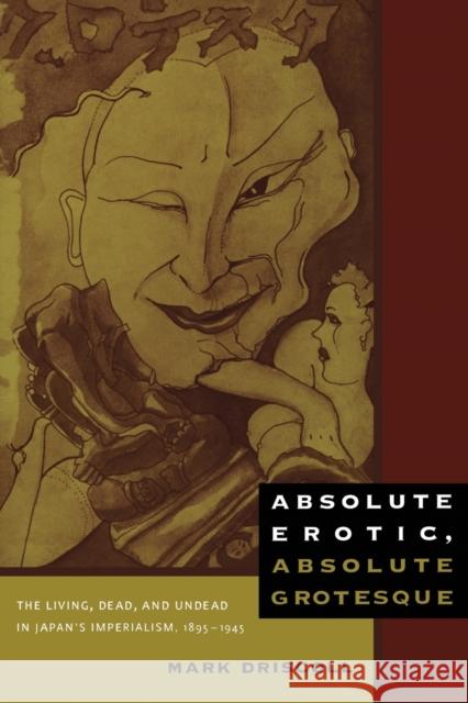 Absolute Erotic, Absolute Grotesque : The Living, Dead, and Undead in Japan's Imperialism, 1895-1945 Mark Driscoll 9780822347613